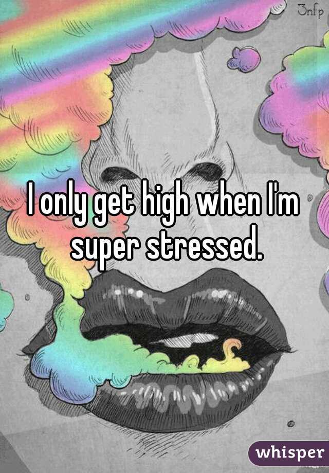 I only get high when I'm super stressed.