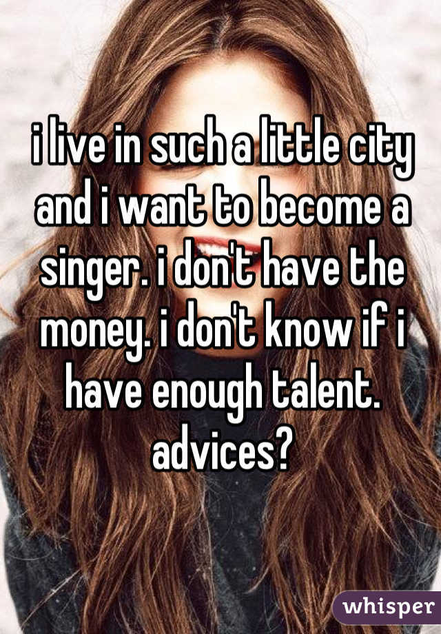 i live in such a little city and i want to become a singer. i don't have the money. i don't know if i have enough talent. advices?