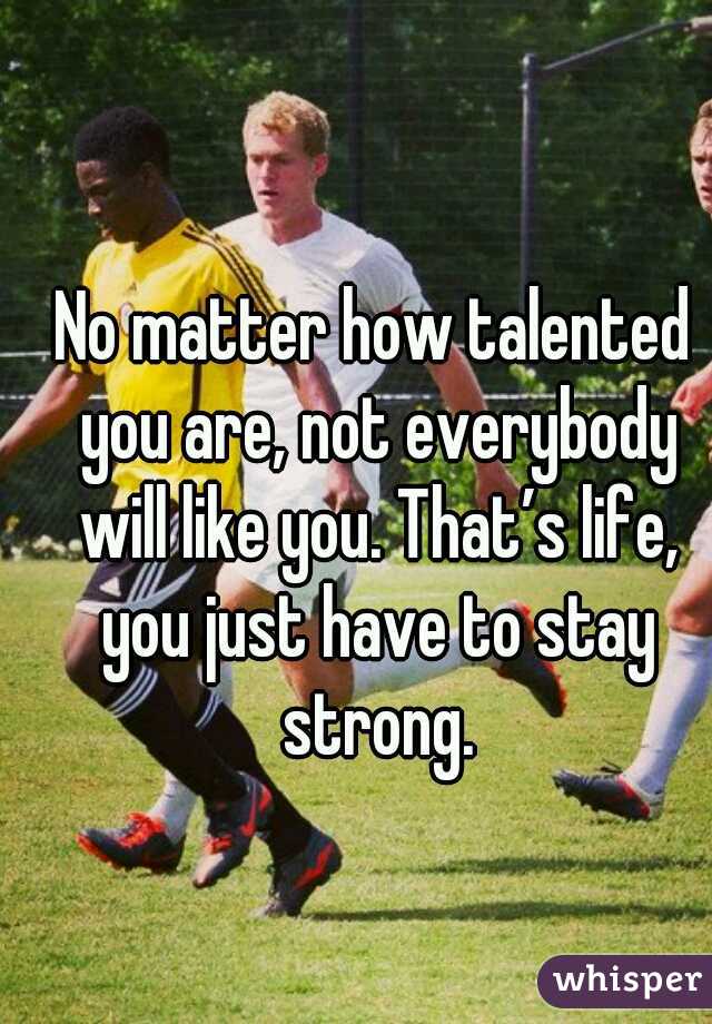 
No matter how talented you are, not everybody will like you. That’s life, you just have to stay strong.