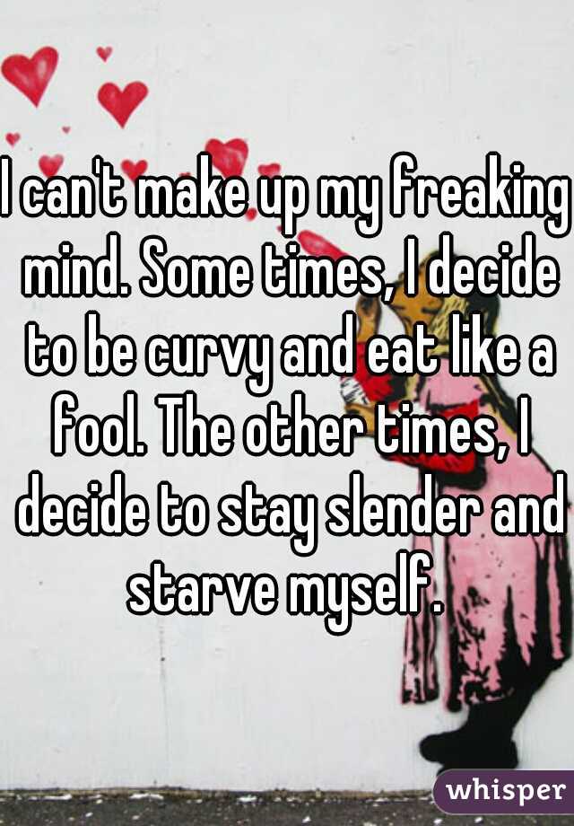 I can't make up my freaking mind. Some times, I decide to be curvy and eat like a fool. The other times, I decide to stay slender and starve myself. 