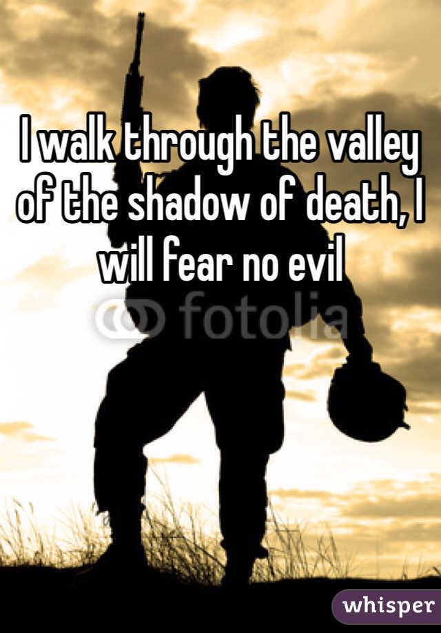 I walk through the valley of the shadow of death, I will fear no evil