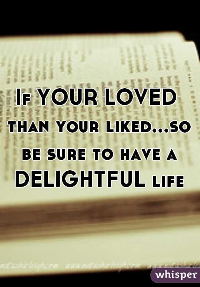 If YOUR LOVED than your liked...so be sure to have a DELIGHTFUL life