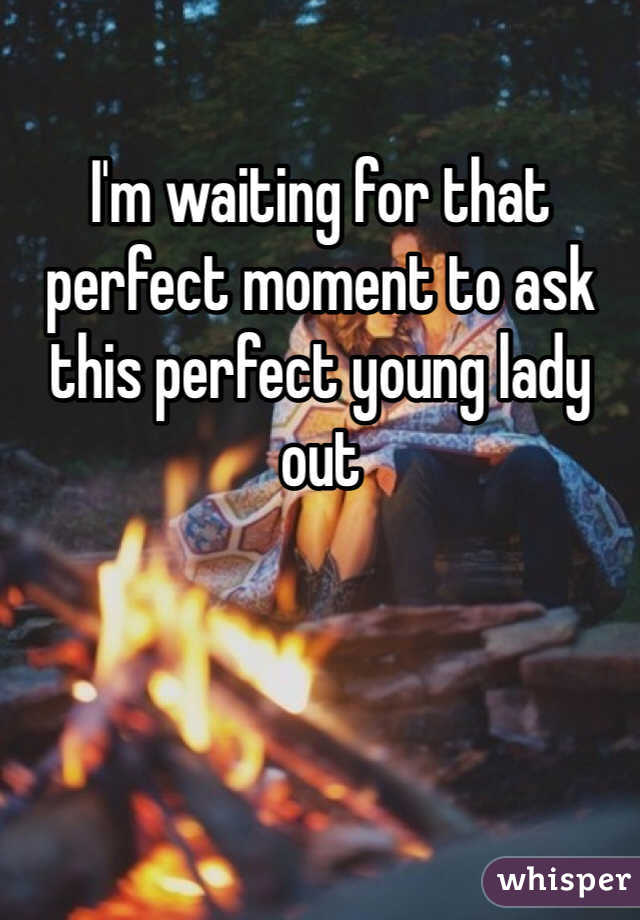 I'm waiting for that perfect moment to ask this perfect young lady out 