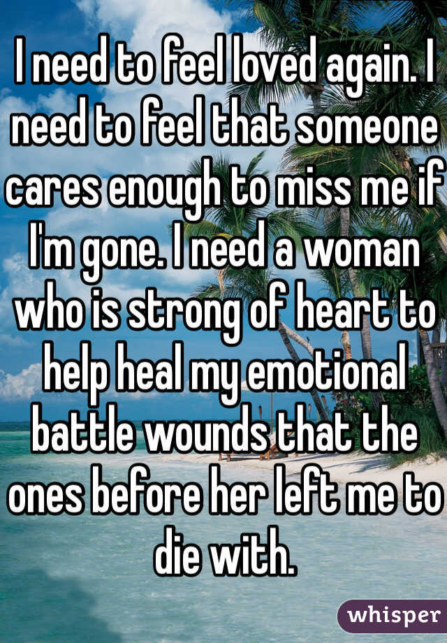 I need to feel loved again. I need to feel that someone cares enough to miss me if I'm gone. I need a woman who is strong of heart to help heal my emotional battle wounds that the ones before her left me to die with.