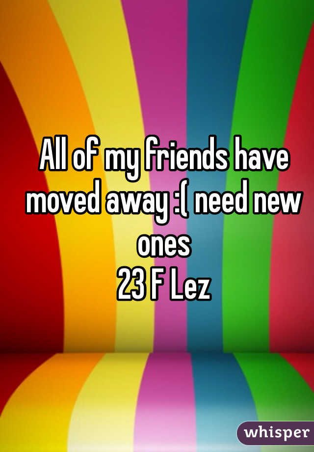 All of my friends have moved away :( need new ones 
23 F Lez