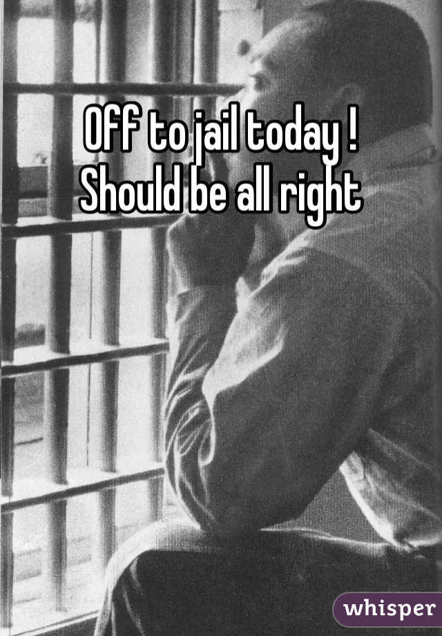 Off to jail today ! 
Should be all right 