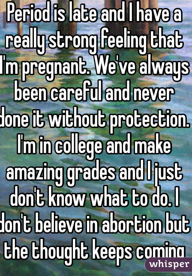Period is late and I have a really strong feeling that I'm pregnant. We've always been careful and never done it without protection.  I'm in college and make amazing grades and I just don't know what to do. I don't believe in abortion but the thought keeps coming to mind. 