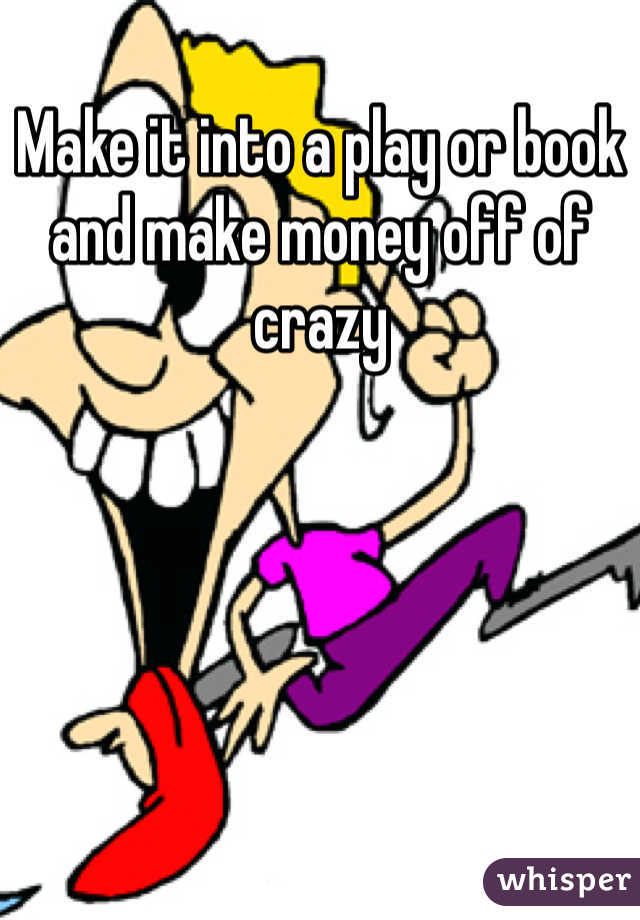 Make it into a play or book and make money off of crazy