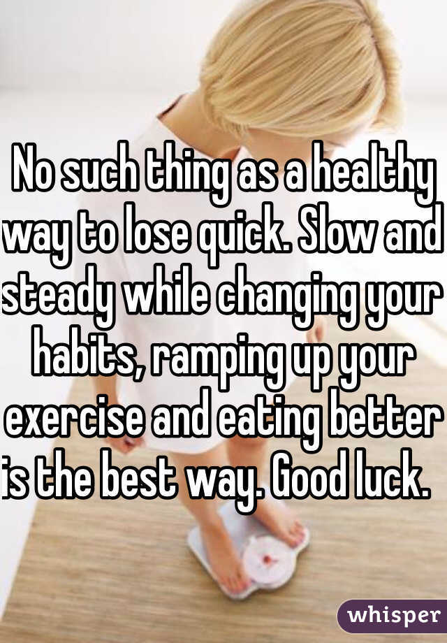 No such thing as a healthy way to lose quick. Slow and steady while changing your habits, ramping up your exercise and eating better is the best way. Good luck.    