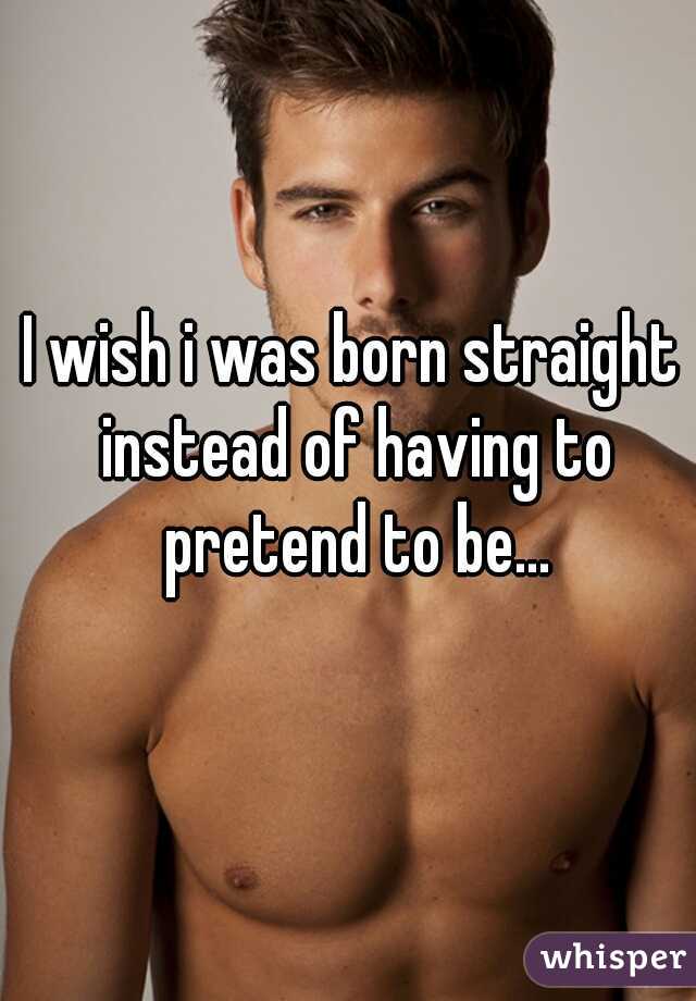 I wish i was born straight instead of having to pretend to be...