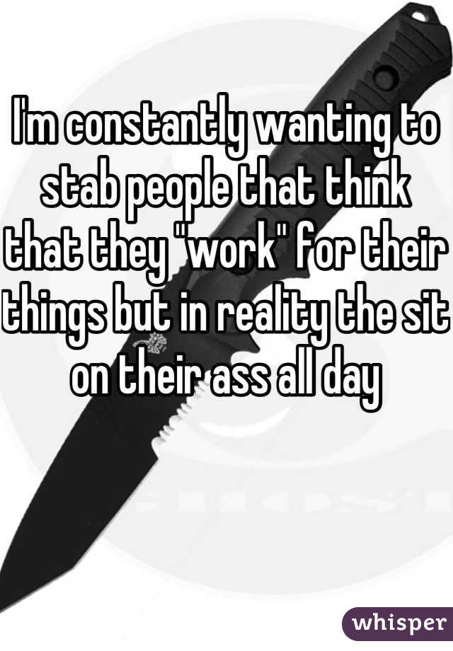 I'm constantly wanting to stab people that think that they "work" for their things but in reality the sit on their ass all day