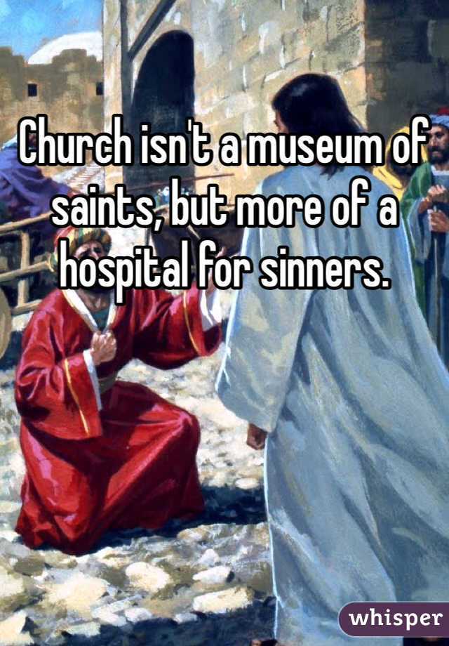 Church isn't a museum of saints, but more of a hospital for sinners.