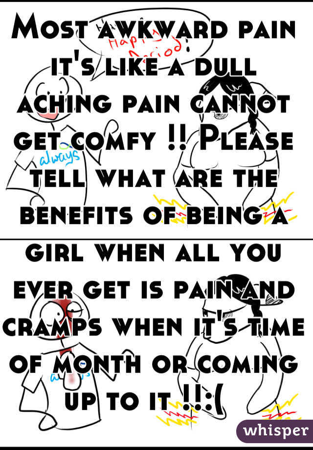 Most awkward pain it's like a dull aching pain cannot get comfy !! Please tell what are the benefits of being a girl when all you ever get is pain and cramps when it's time of month or coming up to it !!:(  