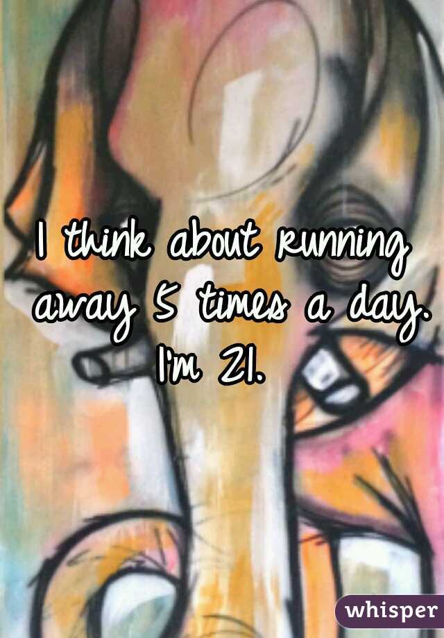 I think about running away 5 times a day.

I'm 21. 