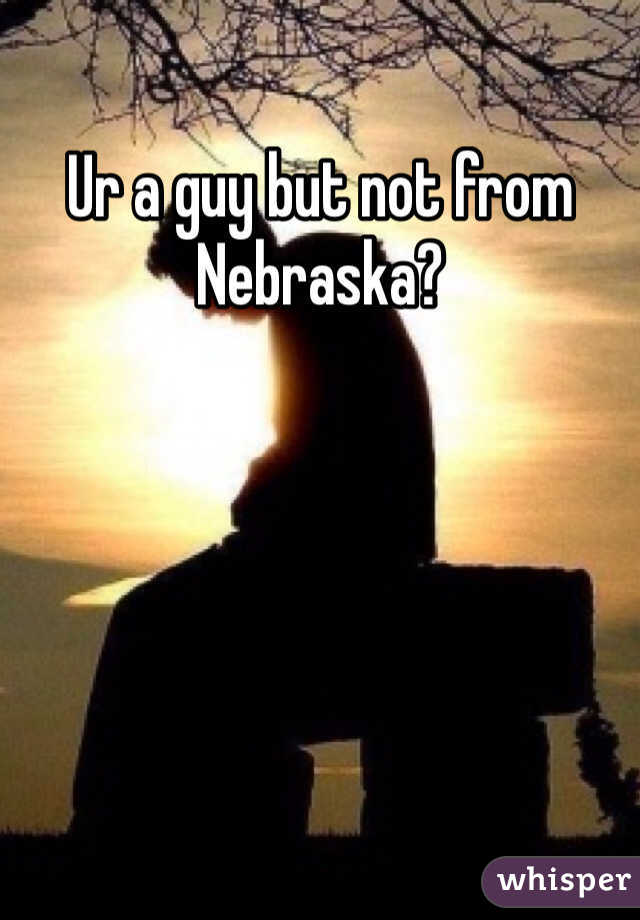 Ur a guy but not from Nebraska?