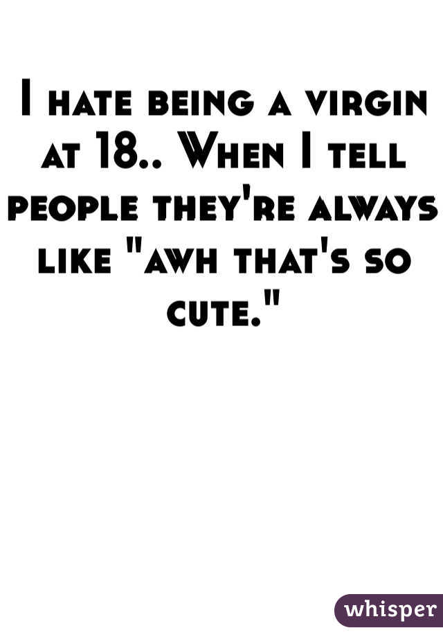 I hate being a virgin at 18.. When I tell people they're always like "awh that's so cute."