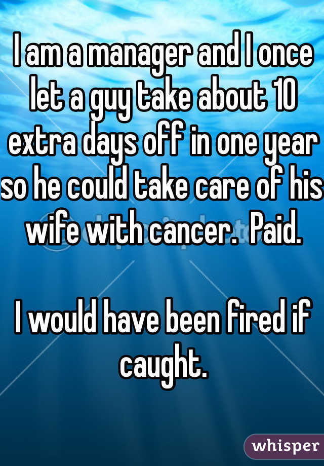 I am a manager and I once let a guy take about 10 extra days off in one year so he could take care of his wife with cancer.  Paid.   

I would have been fired if caught.