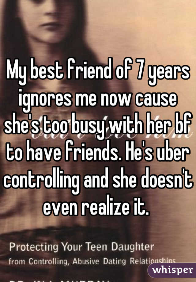 My best friend of 7 years ignores me now cause she's too busy with her bf to have friends. He's uber controlling and she doesn't even realize it. 
