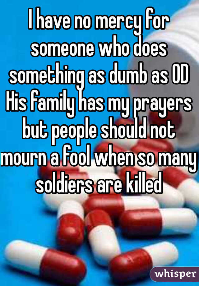 I have no mercy for someone who does something as dumb as OD   His family has my prayers but people should not mourn a fool when so many soldiers are killed