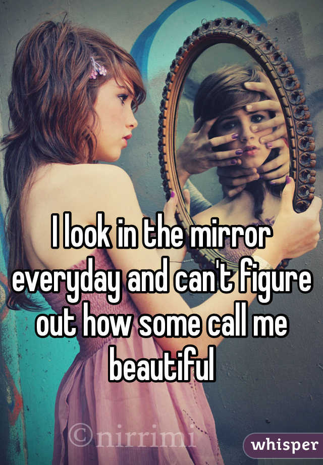 I look in the mirror everyday and can't figure out how some call me beautiful