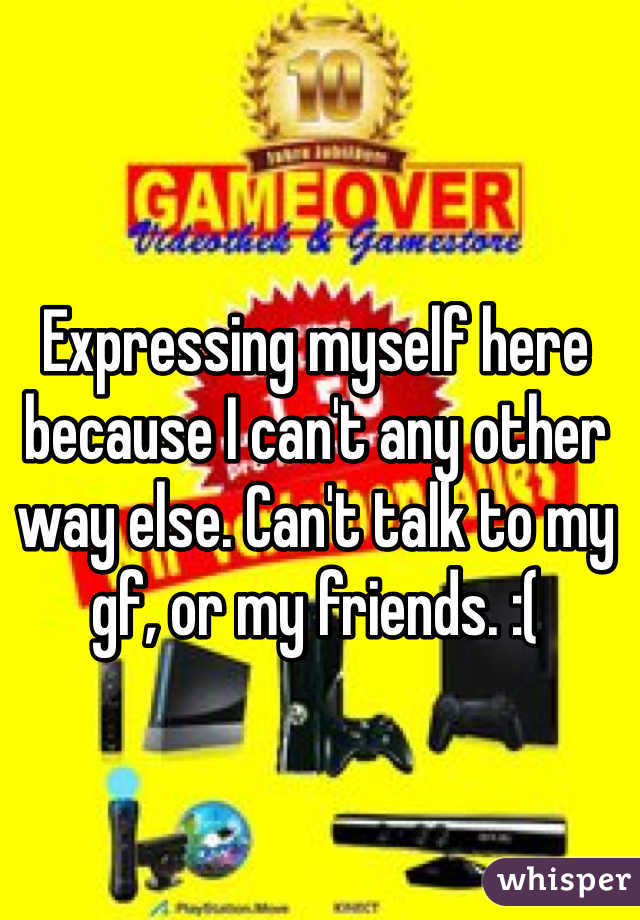 Expressing myself here because I can't any other way else. Can't talk to my gf, or my friends. :( 