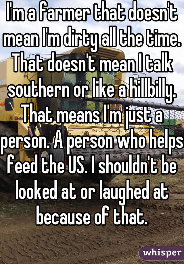 I'm a farmer that doesn't mean I'm dirty all the time. That doesn't mean I talk southern or like a hillbilly. That means I'm just a person. A person who helps feed the US. I shouldn't be looked at or laughed at because of that.