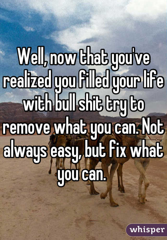 Well, now that you've realized you filled your life with bull shit try to remove what you can. Not always easy, but fix what you can. 