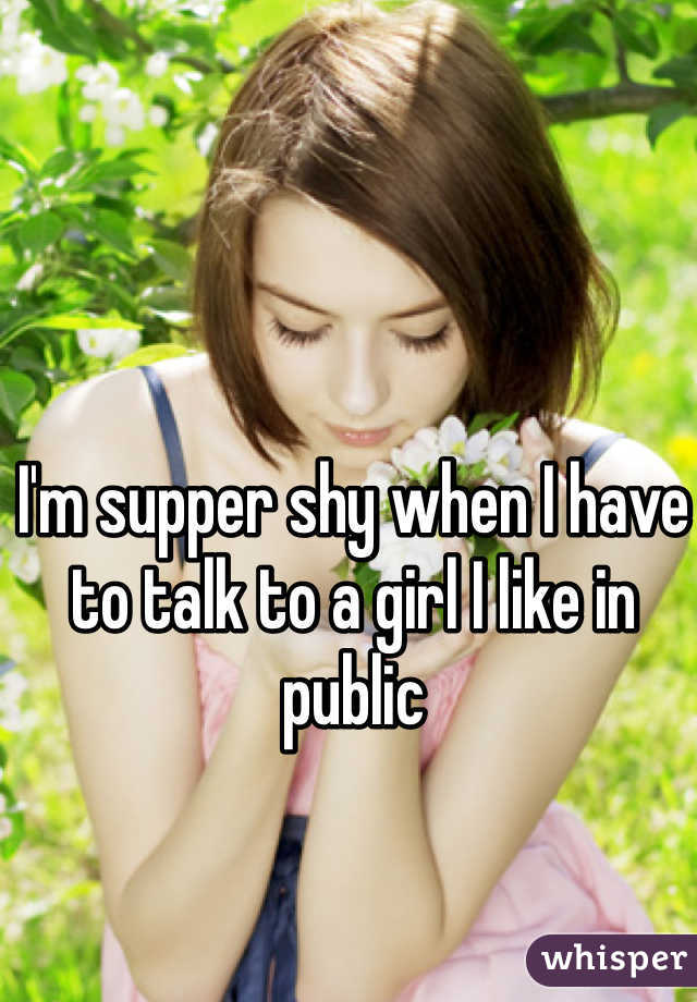 I'm supper shy when I have to talk to a girl I like in public
