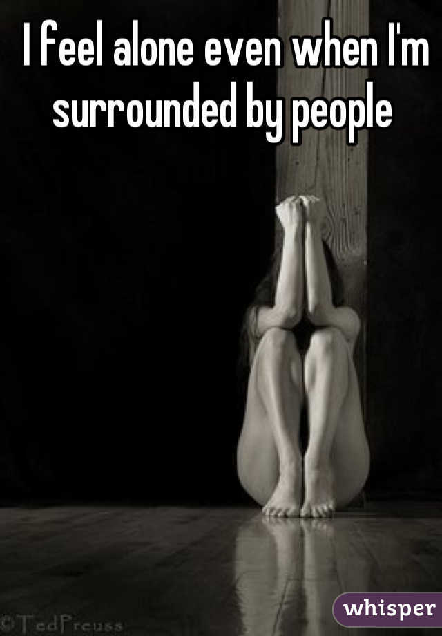 I feel alone even when I'm surrounded by people 