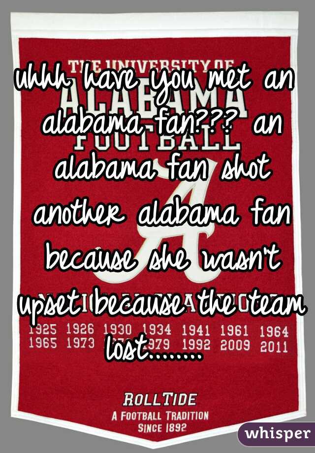 uhhh have you met an alabama fan??? an alabama fan shot another alabama fan because she wasn't upset because the team lost........ 