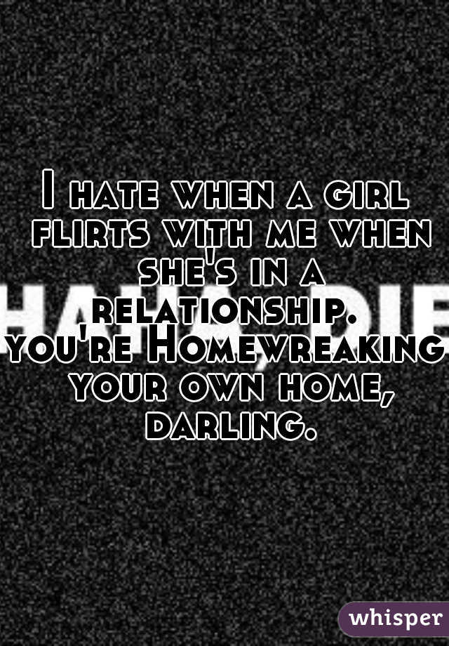 I hate when a girl flirts with me when she's in a relationship. 
you're Homewreaking your own home, darling.