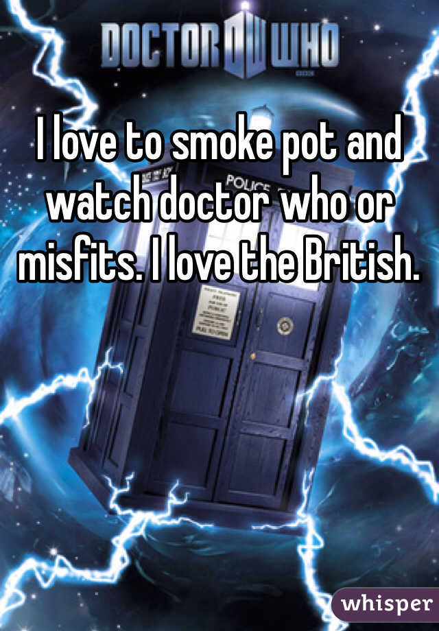 I love to smoke pot and watch doctor who or misfits. I love the British. 