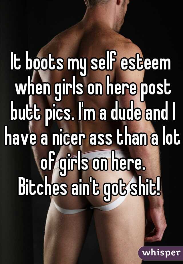 It boots my self esteem when girls on here post butt pics. I'm a dude and I have a nicer ass than a lot of girls on here.
Bitches ain't got shit! 