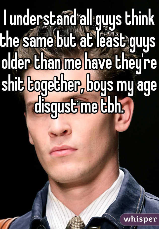 I understand all guys think the same but at least guys older than me have they're shit together, boys my age disgust me tbh. 