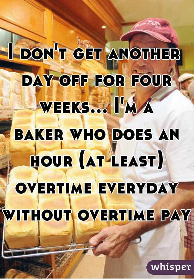 I don't get another day off for four weeks... I'm a baker who does an hour (at least) overtime everyday without overtime pay.