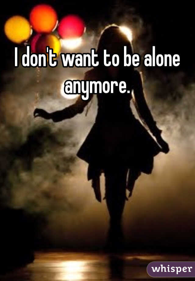 I don't want to be alone anymore.