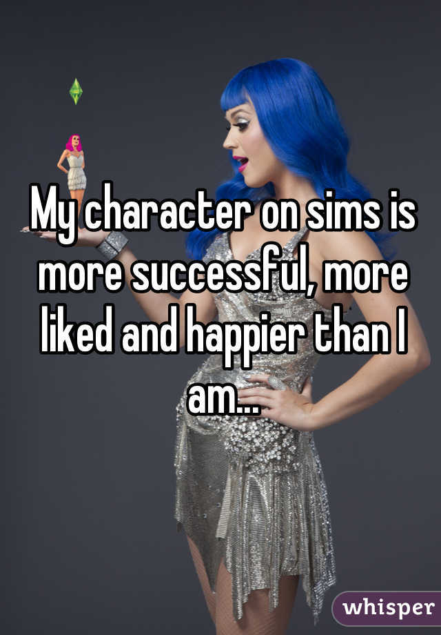 My character on sims is more successful, more liked and happier than I am...