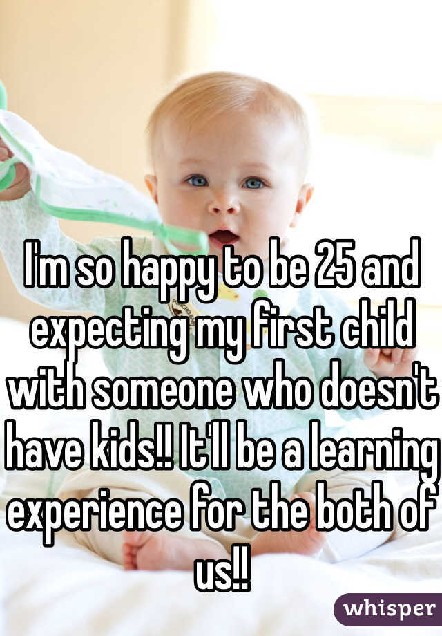 I'm so happy to be 25 and expecting my first child with someone who doesn't have kids!! It'll be a learning experience for the both of us!!