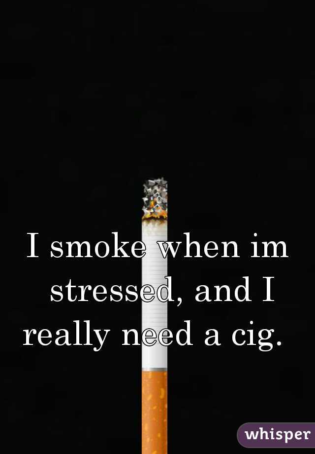 I smoke when im stressed, and I really need a cig.  