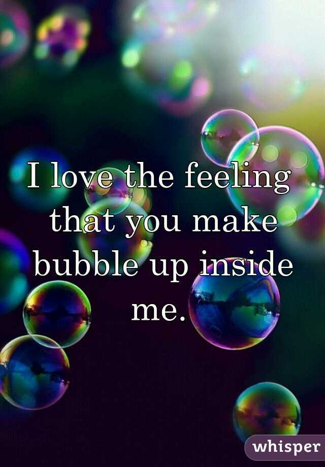I love the feeling that you make bubble up inside me. 