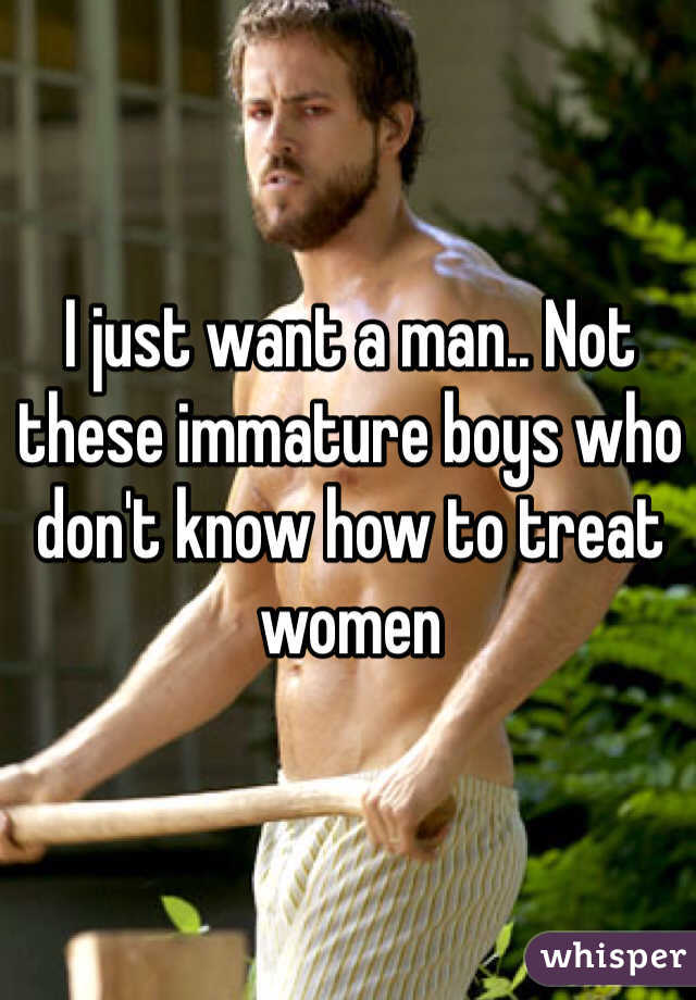 I just want a man.. Not these immature boys who don't know how to treat women