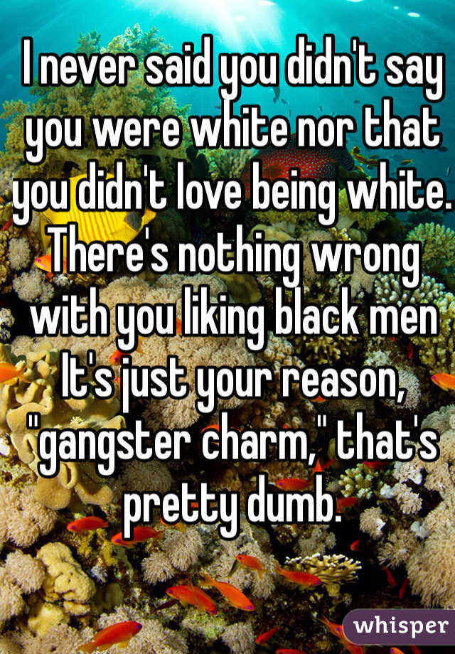 I never said you didn't say you were white nor that you didn't love being white. 
There's nothing wrong with you liking black men It's just your reason, "gangster charm," that's pretty dumb. 