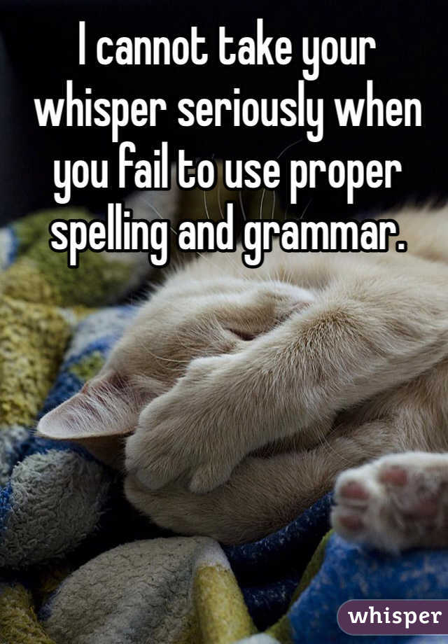 I cannot take your whisper seriously when you fail to use proper spelling and grammar. 