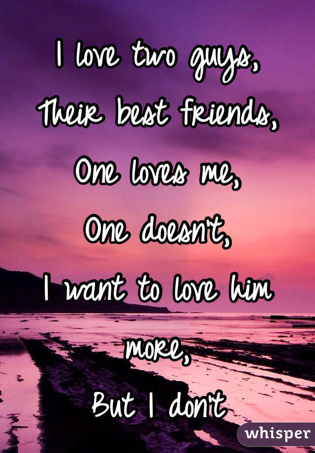 I love two guys,
Their best friends,
One loves me,
One doesn't,
I want to love him more,
But I don't 