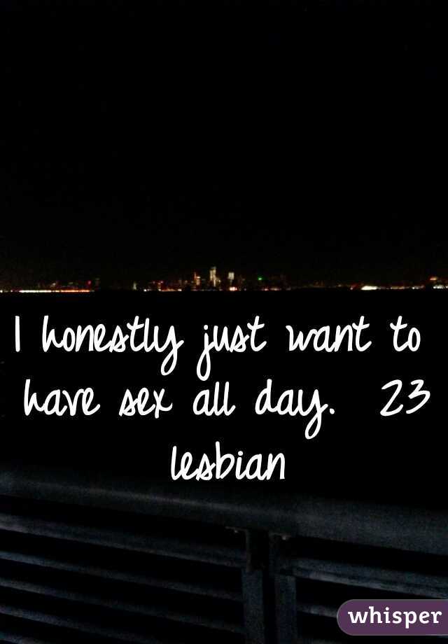 I honestly just want to have sex all day.  23 lesbian