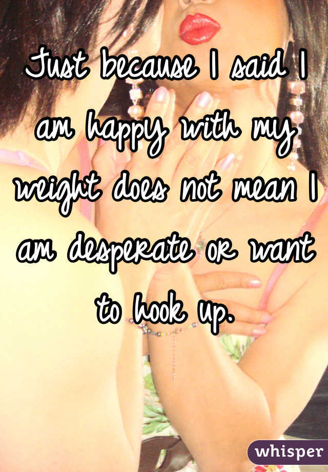 Just because I said I am happy with my weight does not mean I am desperate or want to hook up. 