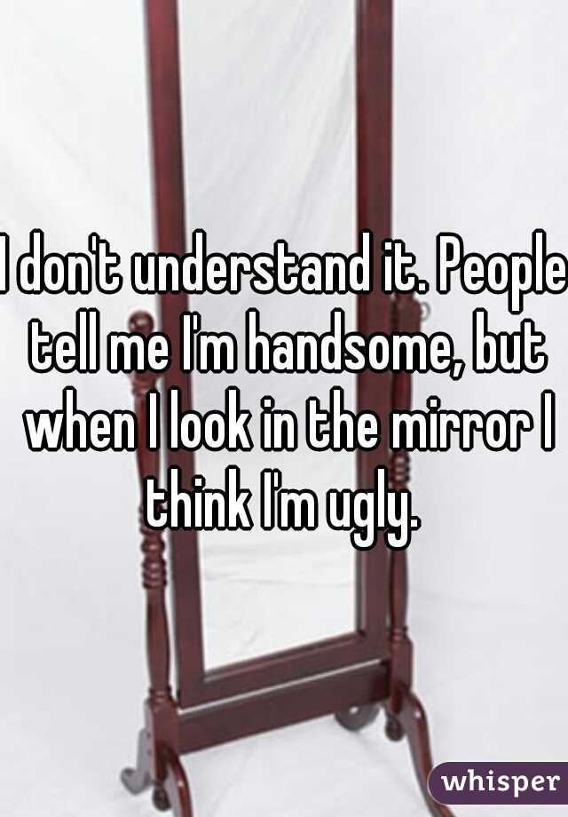 I don't understand it. People tell me I'm handsome, but when I look in the mirror I think I'm ugly. 