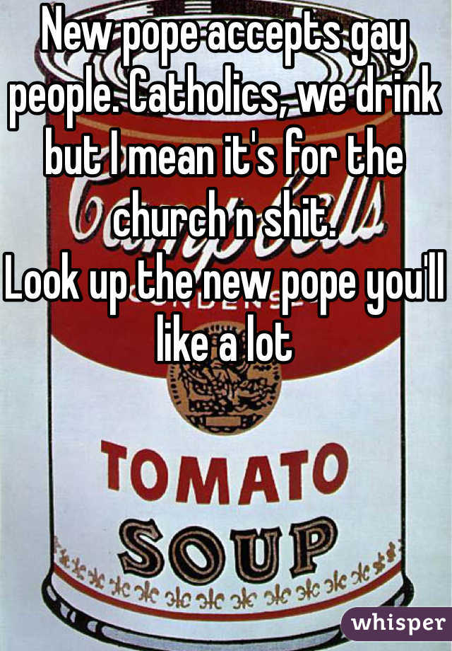 New pope accepts gay people. Catholics, we drink but I mean it's for the church n shit. 
Look up the new pope you'll like a lot 