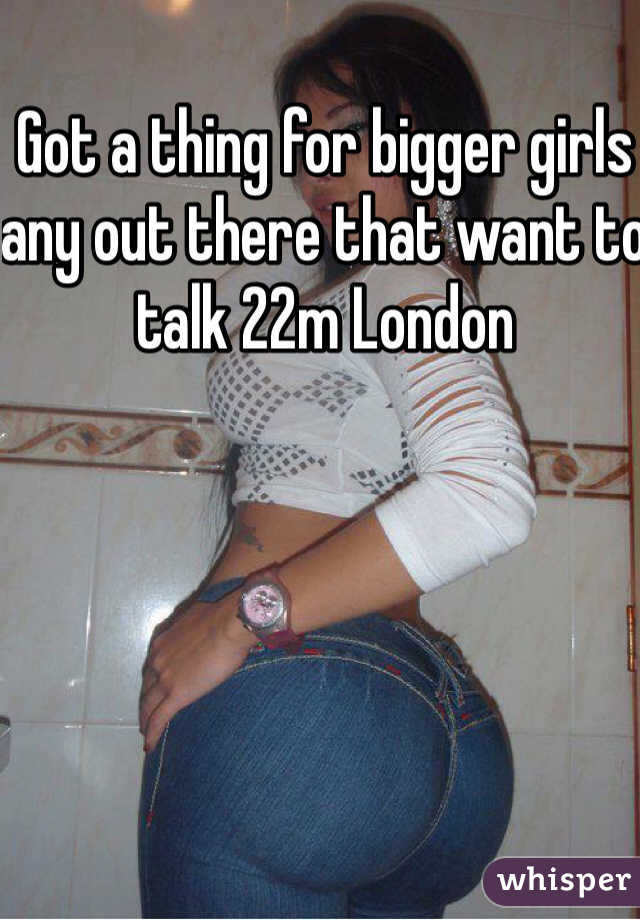 Got a thing for bigger girls any out there that want to talk 22m London 