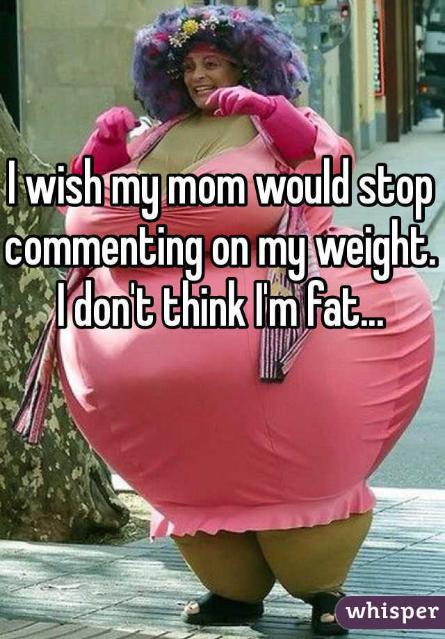 I wish my mom would stop commenting on my weight. I don't think I'm fat... 